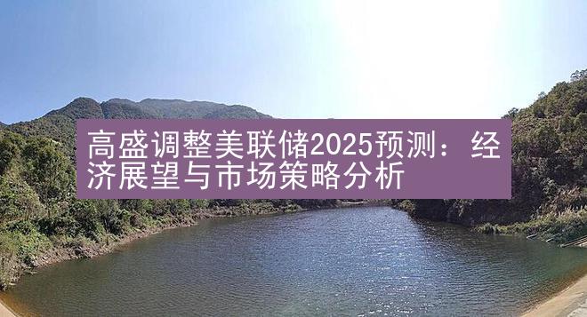 高盛调整美联储2025预测：经济展望与市场策略分析